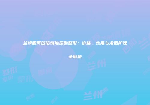 兰州眼窝凹陷填玻尿酸整形：价格、效果与术后护理全解析