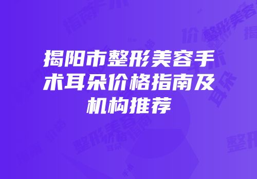 揭阳市整形美容手术耳朵价格指南及机构推荐
