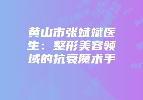 黄山市张斌斌医生：整形美容领域的抗衰魔术手