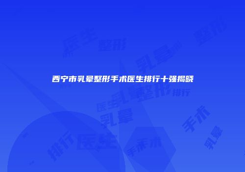 西宁市乳晕整形手术医生排行十强揭晓