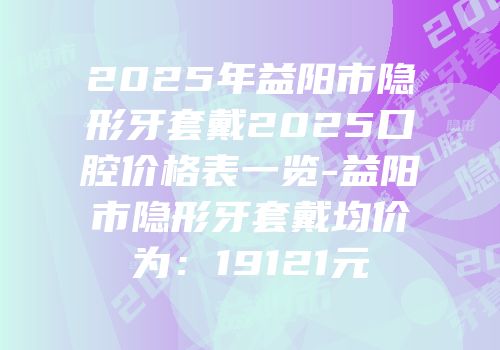 2025年益阳市隐形牙套戴2025口腔价格表一览-益阳市隐形牙套戴均价为：19121元