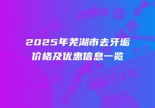 2025年芜湖市去牙垢价格及优惠信息一览