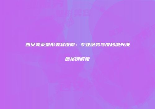 西安美莱整形美容医院：专业服务与皮秒激光洗唇案例解析