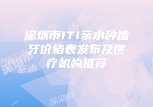 深圳市ITI亲水种植牙价格表发布及医疗机构推荐