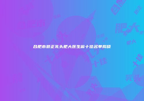 合肥市矫正乳头肥大医生前十佳名单揭晓