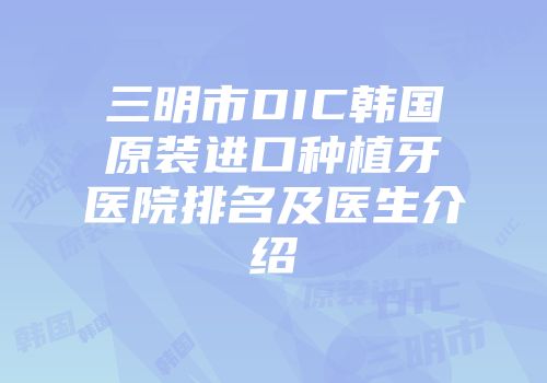 三明市DIC韩国原装进口种植牙医院排名及医生介绍