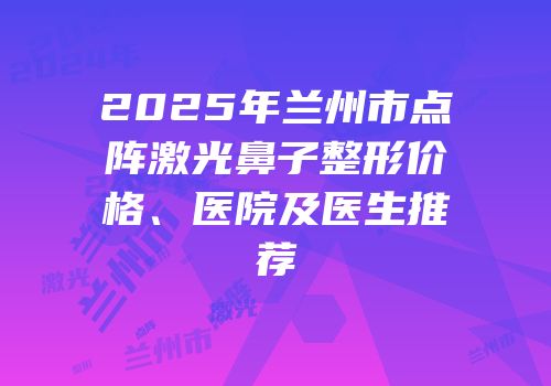 2025年兰州市点阵激光鼻子整形价格、医院及医生推荐