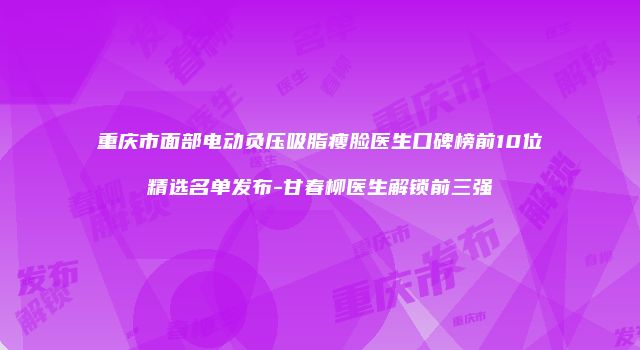 重庆市面部电动负压吸脂瘦脸医生口碑榜前10位精选名单发布-甘春柳医生解锁前三强