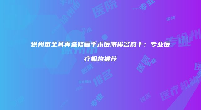 徐州市全耳再造修复手术医院排名前十：专业医疗机构推荐