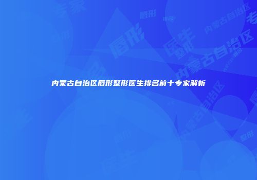 内蒙古自治区唇形整形医生排名前十专家解析