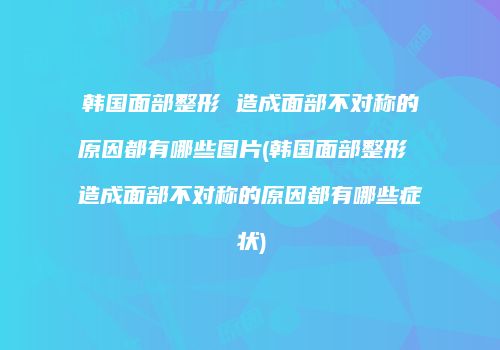 韩国面部整形 造成面部不对称的原因都有哪些图片(韩国面部整形 造成面部不对称的原因都有哪些症状)