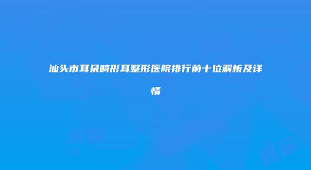 汕头市耳朵畸形耳整形医院排行前十位解析及详情