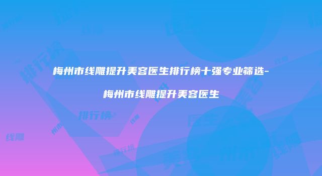 梅州市线雕提升美容医生排行榜十强专业筛选-梅州市线雕提升美容医生