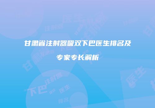 甘肃省注射器吸双下巴医生排名及专家专长解析