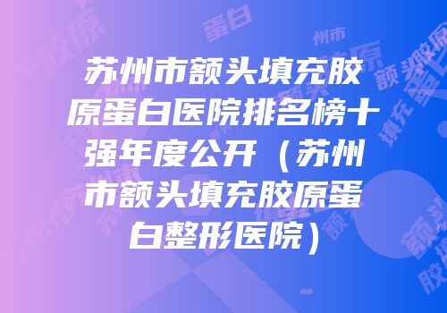 苏州市额头填充胶原蛋白医院排名榜十强年度公开（苏州市额头填充胶原蛋白整形医院）