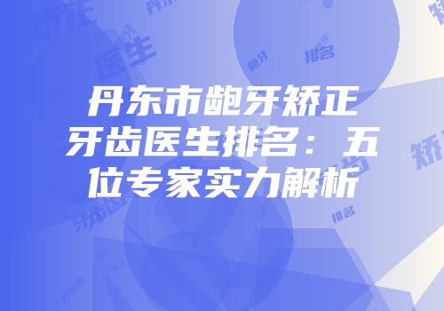 丹东市龅牙矫正牙齿医生排名：五位专家实力解析