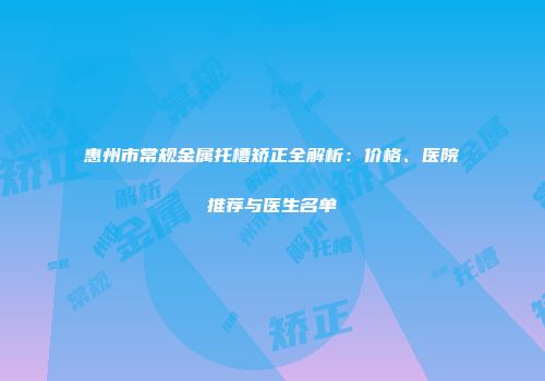 惠州市常规金属托槽矫正全解析：价格、医院推荐与医生名单
