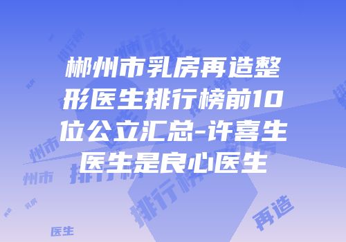 郴州市乳房再造整形医生排行榜前10位公立汇总-许喜生医生是良心医生