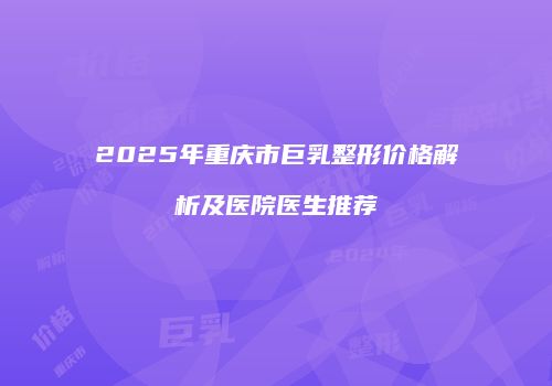 2025年重庆市巨乳整形价格解析及医院医生推荐