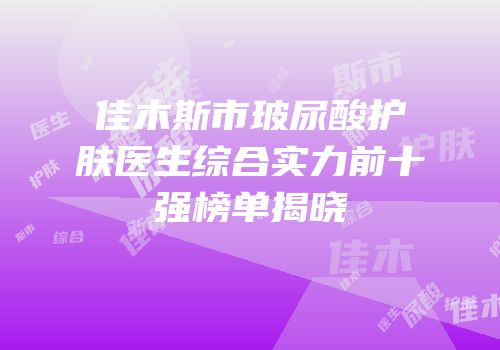佳木斯市玻尿酸护肤医生综合实力前十强榜单揭晓
