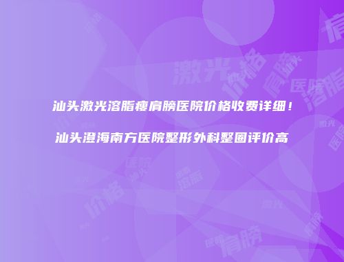 汕头激光溶脂瘦肩膀医院价格收费详细！汕头澄海南方医院整形外科整圈评价高