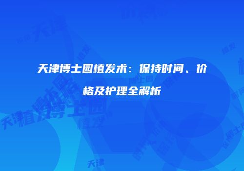 天津博士园植发术：保持时间、价格及护理全解析