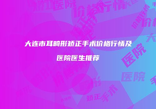 大连市耳畸形矫正手术价格行情及医院医生推荐