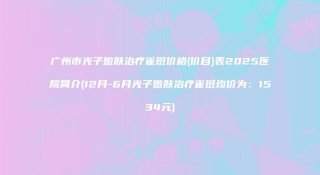 广州市光子嫩肤治疗雀斑价格(价目)表2025医院简介(12月-6月光子嫩肤治疗雀斑均价为：1534元)