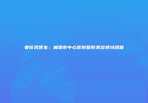 姜任武医生：湘潭市中心医院整形美容领域翘楚