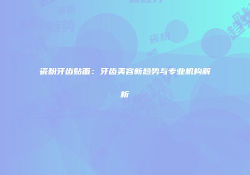 瓷粉牙齿贴面：牙齿美容新趋势与专业机构解析