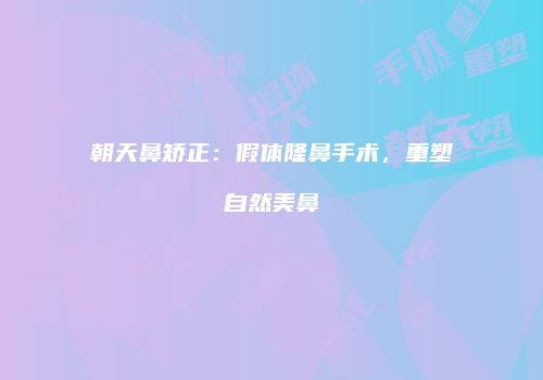 朝天鼻矫正：假体隆鼻手术，重塑自然美鼻