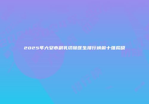 2025年六安市副乳切除医生排行榜前十强揭晓