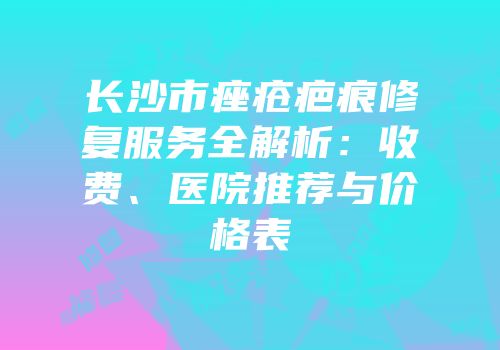 长沙市痤疮疤痕修复服务全解析：收费、医院推荐与价格表