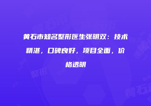 黄石市知名整形医生张明双：技术精湛，口碑良好，项目全面，价格透明