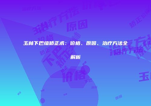 玉林下巴缩矫正术：价格、原因、治疗方法全解析