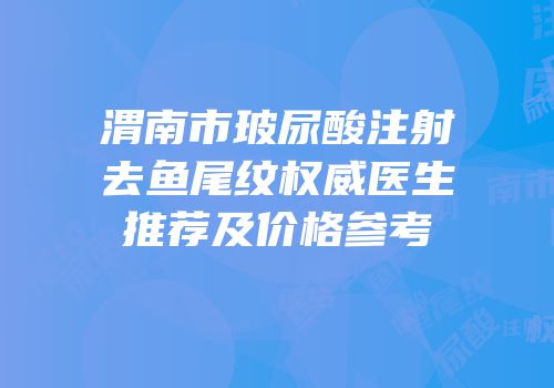 渭南市玻尿酸注射去鱼尾纹权威医生推荐及价格参考