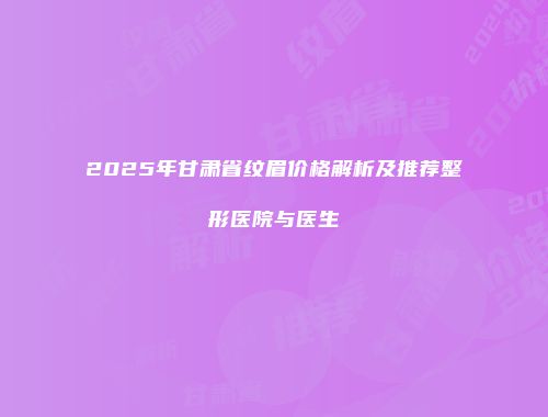 2025年甘肃省纹眉价格解析及推荐整形医院与医生