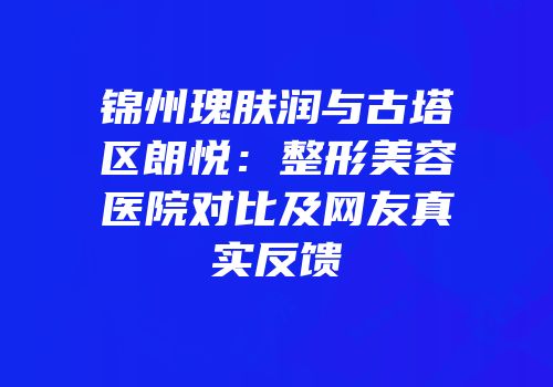 锦州瑰肤润与古塔区朗悦：整形美容医院对比及网友真实反馈