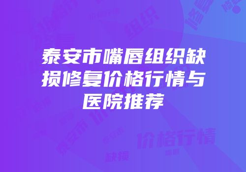 泰安市嘴唇组织缺损修复价格行情与医院推荐