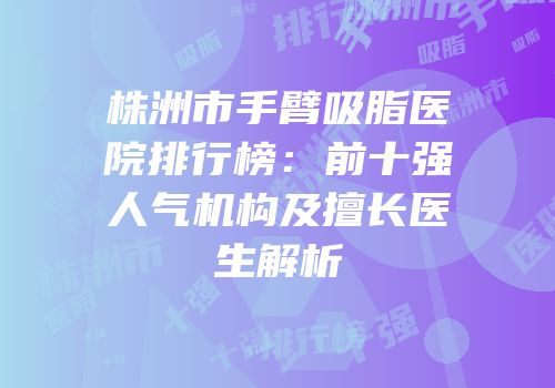 株洲市手臂吸脂医院排行榜：前十强人气机构及擅长医生解析