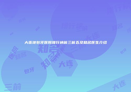 大连地包牙医院排行榜前三前五及知名医生介绍