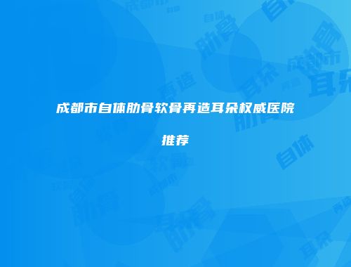 成都市自体肋骨软骨再造耳朵权威医院推荐