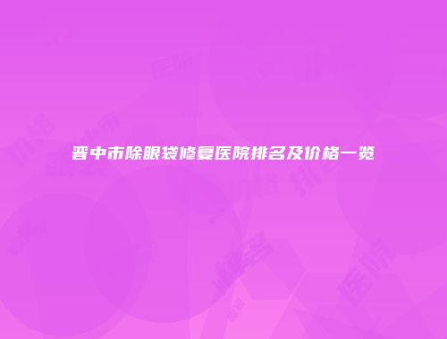 晋中市除眼袋修复医院排名及价格一览
