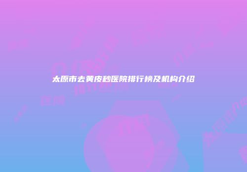 太原市去黄皮秒医院排行榜及机构介绍