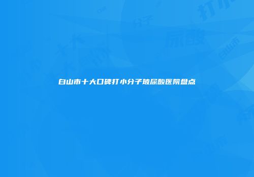 白山市十大口碑打小分子玻尿酸医院盘点