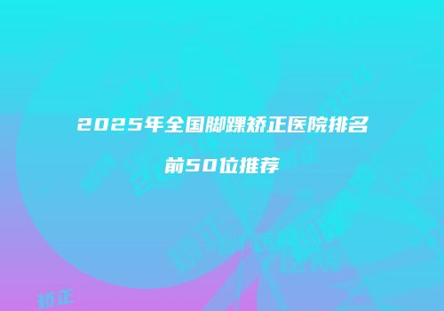 2025年全国脚踝矫正医院排名前50位推荐