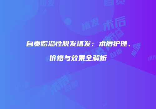自贡脂溢性脱发植发：术后护理、价格与效果全解析