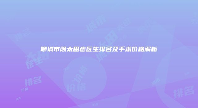 聊城市除太田痣医生排名及手术价格解析
