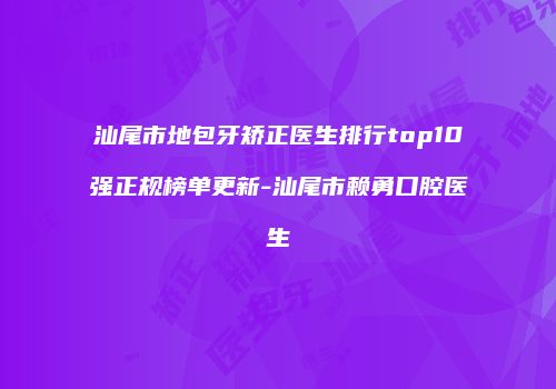 汕尾市地包牙矫正医生排行top10强正规榜单更新-汕尾市赖勇口腔医生