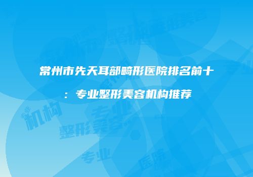 常州市先天耳部畸形医院排名前十：专业整形美容机构推荐